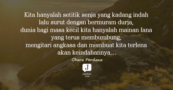 Kita hanyalah setitik senja yang kadang indah lalu surut dengan bermuram durja, dunia bagi masa kecil kita hanyalah mainan fana yang terus membumbung, mengitari angkasa dan membuat kita terlena akan keindahannya…