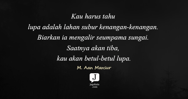 Kau harus tahu lupa adalah lahan subur kenangan-kenangan. Biarkan ia mengalir seumpama sungai. Saatnya akan tiba, kau akan betul-betul lupa.