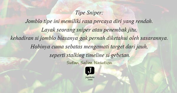 Tipe Sniper: Jomblo tipe ini memiliki rasa percaya diri yang rendah. Layak seorang sniper atau penembak jitu, kehadiran si jomblo biasanya gak pernah diketahui oleh sasarannya. Hobinya cuma sebatas mengamati target dari jauh, seperti stalking timeline si gebetan.