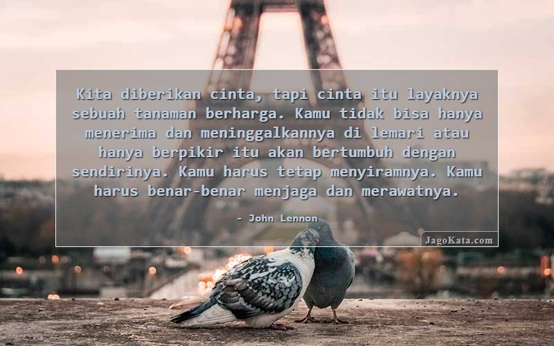 Kita diberikan cinta, tapi cinta itu layaknya sebuah tanaman berharga. Kamu tidak bisa hanya menerima dan meninggalkannya di lemari atau hanya berpikir itu akan bertumbuh dengan sendirinya. Kamu harus tetap menyiramnya. Kamu harus benar-benar menjaga dan merawatnya.