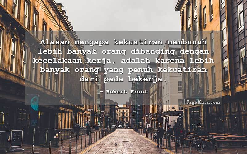Alasan mengapa kekuatiran membunuh lebih banyak orang dibanding dengan kecelakaan kerja, adalah karena lebih banyak orang yang penuh kekuatiran dari pada bekerja.