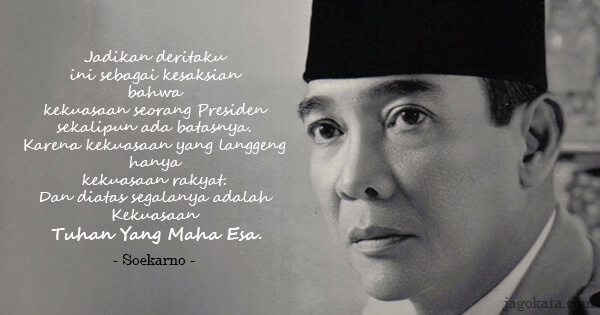 Soekarno - Jadikan deritaku ini sebagai kesaksian bahwa kekuasaan seorang Presiden sekalipun ada batasnya. Karena kekuasaan yang langgeng hanya kekuasaan rakyat. Dan diatas segalanya adalah Kekuasaan Tuhan Yang Maha Esa.
