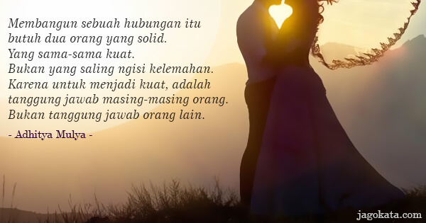 Adhitya Mulya - Membangun sebuah hubungan itu butuh dua orang yang solid. Yang sama-sama kuat. Bukan yang saling ngisi kelemahan. Karena untuk menjadi kuat, adalah tanggung jawab masing-masing orang. Bukan tanggung jawab orang lain.