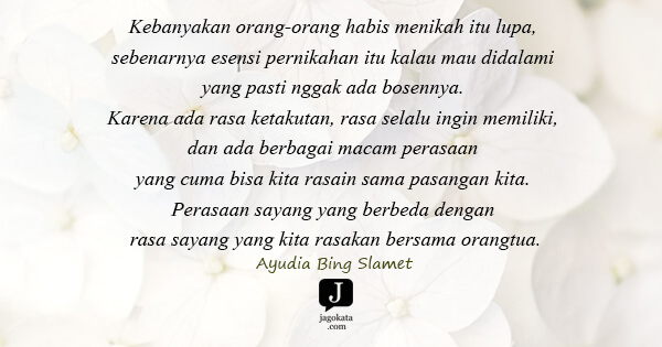Ayudia Bing Slamet - Kebanyakan orang-orang habis menikah itu lupa, sebenarnya esensi pernikahan itu kalau mau didalami yang pasti nggak ada bosennya. Karena ada rasa ketakutan, rasa selalu ingin memiliki, dan ada berbagai macam perasaan yang cuma bisa kita rasain sama pasangan kita. Perasaan sayang yang berbeda dengan rasa sayang yang kita rasakan bersama orangtua.