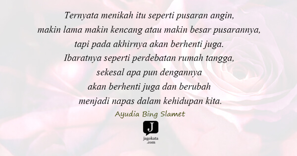 Ayudia Bing Slamet - Ternyata menikah itu seperti pusaran angin, makin lama makin kencang atau makin besar pusarannya, tapi pada akhirnya akan berhenti juga. Ibaratnya seperti perdebatan rumah tangga, sekesal apa pun dengannya akan berhenti juga dan berubah menjadi napas dalam kehidupan kita.