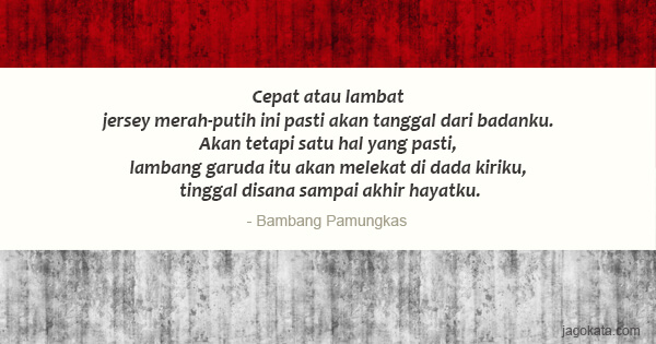 Bambang Pamungkas - Cepat atau lambat jersey merah-putih ini pasti akan tanggal dari badanku. Akan tetapi satu hal yang pasti, lambang garuda itu akan melekat di dada kiriku, tinggal disana sampai akhir hayatku.
