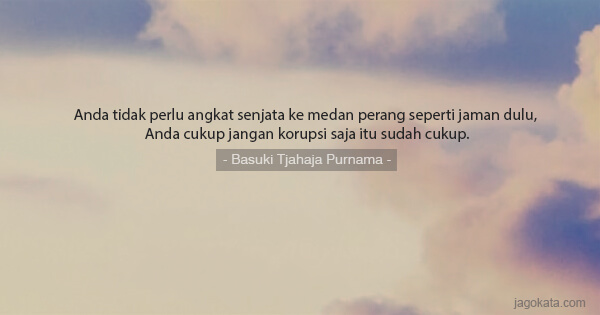 Basuki Tjahaja Purnama - Anda tidak perlu angkat senjata ke medan perang seperti jaman dulu, Anda cukup jangan korupsi saja itu sudah cukup.