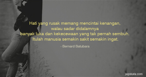 Bernard Batubara - Hati yang rusak memang mencintai kenangan, walau sadar didalamnya banyak luka dan kekecewaan yang tak pernah sembuh. Itulah manusia semakin sakit semakin ingat.