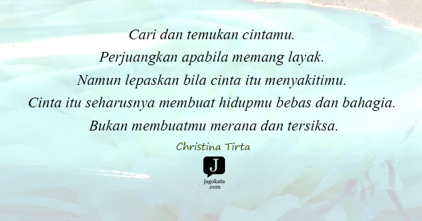 Christina Tirta - Cari dan temukan cintamu. Perjuangkan apabila memang layak. Namun lepaskan bila cinta itu menyakitimu. Cinta itu seharusnya membuat hidupmu bebas dan bahagia. Bukan membuatmu merana dan tersiksa.