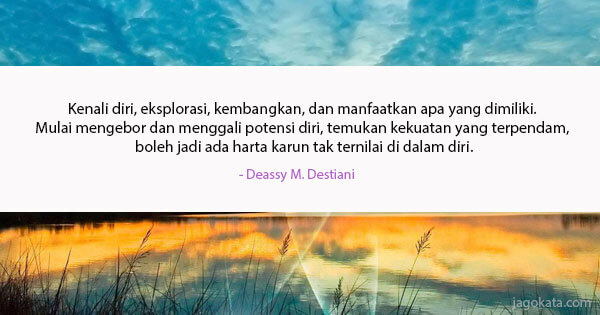 Deassy M. Destiani - Kenali diri, eksplorasi, kembangkan, dan manfaatkan apa yang dimiliki. Mulai mengebor dan menggali potensi diri, temukan kekuatan yang terpendam, boleh jadi ada harta karun tak ternilai di dalam diri.