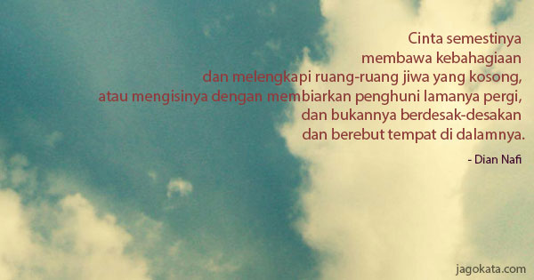 Dian Nafi - Cinta semestinya membawa kebahagiaan dan melengkapi ruang-ruang jiwa yang kosong, atau mengisinya dengan membiarkan penghuni lamanya pergi, dan bukannya berdesak-desakan dan berebut tempat di dalamnya.