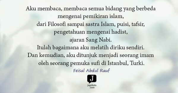 Feisal Abdul Rauf - Aku membaca, membaca semua bidang yang berbeda mengenai pemikiran islam, dari Filosofi sampai sastra Islam, puisi, tafsir, pengetahuan mengenai hadist, ajaran Sang Nabi. Itulah bagaimana aku melatih diriku sendiri. Dan kemudian, aku ditunjuk menjadi seorang imam oleh seorang pemuka sufi di Istanbul, Turki.