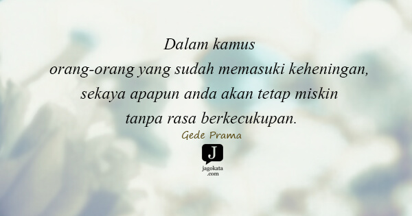 Gede Prama - Dalam kamus orang-orang yang sudah memasuki keheningan, sekaya apapun anda akan tetap miskin tanpa rasa berkecukupan.