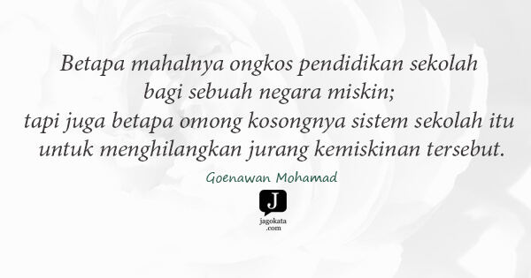 Goenawan Mohamad - Betapa mahalnya ongkos pendidikan sekolah bagi sebuah negara miskin; tapi juga betapa omong kosongnya sistem sekolah itu untuk menghilangkan jurang kemiskinan tersebut.