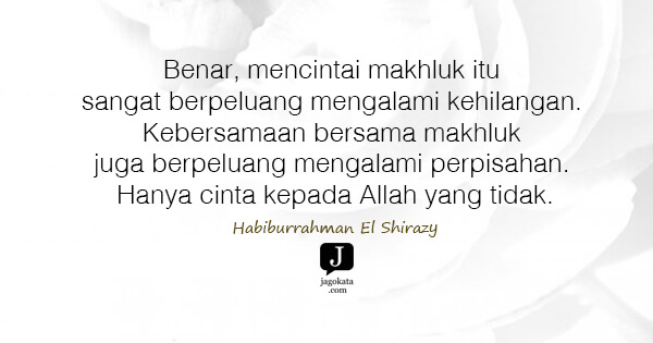 Habiburrahman El Shirazy - Benar, mencintai makhluk itu sangat berpeluang mengalami kehilangan. Kebersamaan bersama makhluk juga berpeluang mengalami perpisahan. Hanya cinta kepada Allah yang tidak.