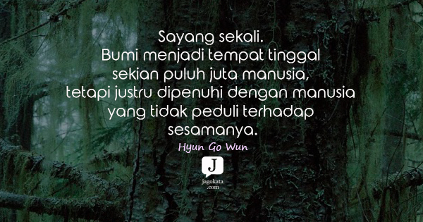 Hyun Go Wun - Sayang sekali. Bumi menjadi tempat tinggal sekian puluh juta manusia, tetapi justru dipenuhi dengan manusia yang tidak peduli terhadap sesamanya.