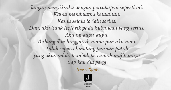 Irene Dyah - Jangan menyiksaku dengan percakapan seperti ini. Kamu membuatku ketakutan. Kamu selalu terlalu serius. Dan, aku tidak tertarik pada hubungan yang serius. Aku ini kupu-kupu. Terbang dan hinggap di mana pun aku mau. Tidak seperti binatang piaraan patuh yang akan selalu kembali ke rumah majikannya tiap kali dia pergi.
