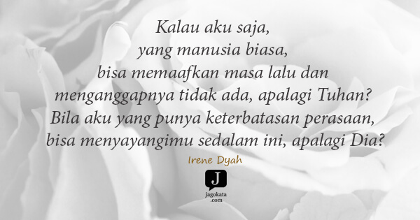 Irene Dyah - Kalau aku saja, yang manusia biasa, bisa memaafkan masa lalu dan menganggapnya tidak ada, apalagi Tuhan? Bila aku yang punya keterbatasan perasaan, bisa menyayangimu sedalam ini, apalagi Dia?