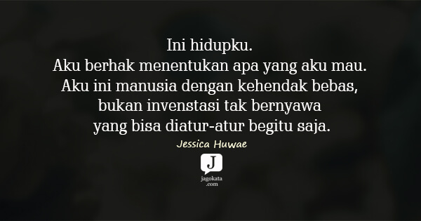 Jessica Huwae - Ini hidupku. Aku berhak menentukan apa yang aku mau. Aku ini manusia dengan kehendak bebas, bukan invenstasi tak bernyawa yang bisa diatur-atur begitu saja.