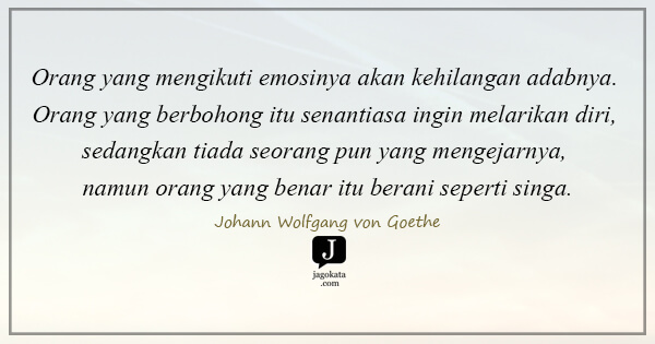 Johann Wolfgang von Goethe - Orang yang mengikuti emosinya akan kehilangan adabnya. Orang yang berbohong itu senantiasa ingin melarikan diri, sedangkan tiada seorang pun yang mengejarnya, namun orang yang benar itu berani seperti singa.