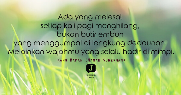 Kang Maman (Maman Suherman) - Ada yang melesat setiap kali pagi menghilang, bukan butir embun yang menggumpal di lengkung dedaunan. Melainkan wajahmu yang selalu hadir di mimpi.