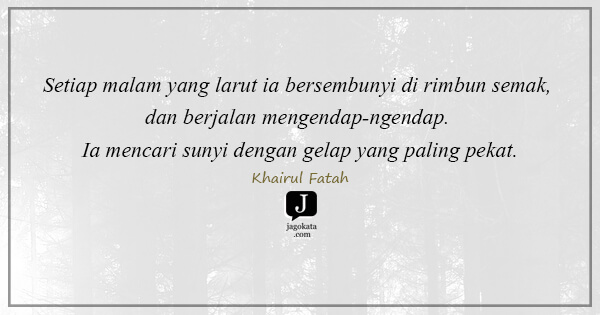 Khairul Fatah - Setiap malam yang larut ia bersembunyi di rimbun semak, dan berjalan mengendap-ngendap. Ia mencari sunyi dengan gelap yang paling pekat.