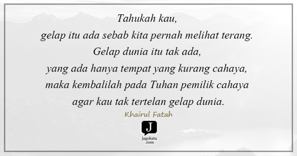 Khairul Fatah - Tahukah kau, gelap itu ada sebab kita pernah melihat terang. Gelap dunia itu tak ada, yang ada hanya tempat yang kurang cahaya, maka kembalilah pada Tuhan pemilik cahaya agar kau tak tertelan gelap dunia.