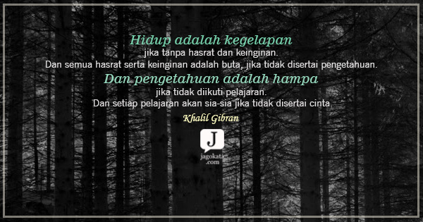 Khalil Gibran - Hidup adalah kegelapan jika tanpa hasrat dan keinginan. Dan semua hasrat serta keinginan adalah buta, jika tidak disertai pengetahuan. Dan pengetahuan adalah hampa jika tidak diikuti pelajaran. Dan setiap pelajaran akan sia-sia jika tidak disertai cinta.