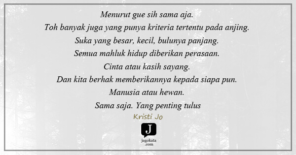 Kristi Jo - Menurut gue sih sama aja. Toh banyak juga yang punya kriteria tertentu pada anjing. Suka yang besar, kecil, bulunya panjang. Semua mahluk hidup diberikan perasaan. Cinta atau kasih sayang. Dan kita berhak memberikannya kepada siapa pun. Manusia atau hewan. Sama saja. Yang penting tulus