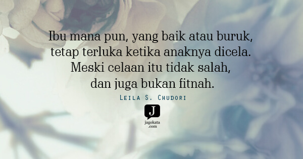 Leila S. Chudori - Ibu mana pun, yang baik atau buruk, tetap terluka ketika anaknya dicela. Meski celaan itu tidak salah, dan juga bukan fitnah.
