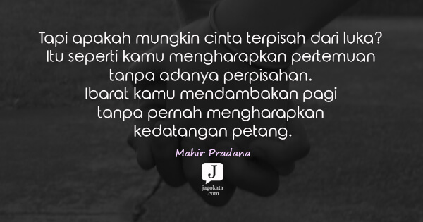 Mahir Pradana - Tapi apakah mungkin cinta terpisah dari luka? Itu seperti kamu mengharapkan pertemuan tanpa adanya perpisahan. Ibarat kamu mendambakan pagi tanpa pernah mengharapkan kedatangan petang.