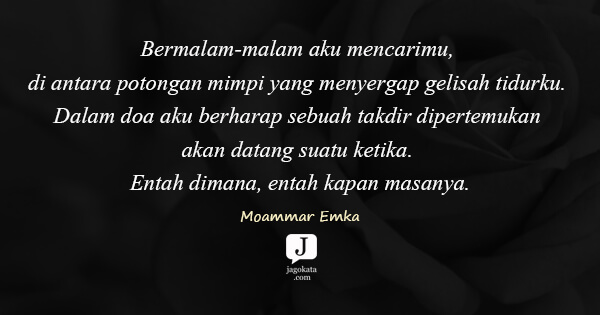 Moammar Emka - Bermalam-malam aku mencarimu, di antara potongan mimpi yang menyergap gelisah tidurku. Dalam doa aku berharap sebuah takdir dipertemukan akan datang suatu ketika. Entah dimana, entah kapan masanya.