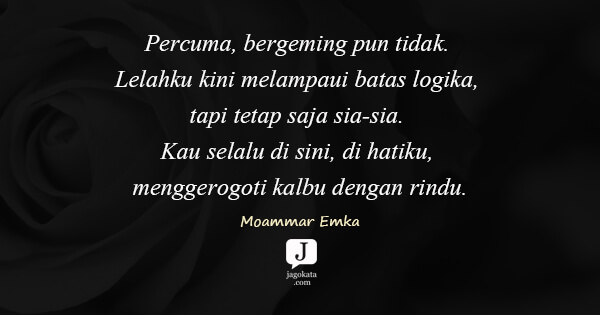 Moammar Emka - Percuma, bergeming pun tidak. Lelahku kini melampaui batas logika, tapi tetap saja sia-sia. Kau selalu di sini, di hatiku, menggerogoti kalbu dengan rindu.