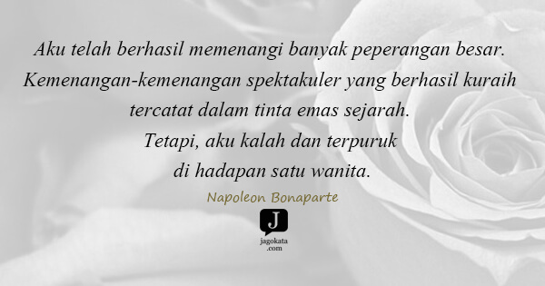 Napoleon Bonaparte - Aku telah berhasil memenangi banyak peperangan besar. Kemenangan-kemenangan spektakuler yang berhasil kuraih tercatat dalam tinta emas sejarah. Tetapi, aku kalah dan terpuruk di hadapan satu wanita.