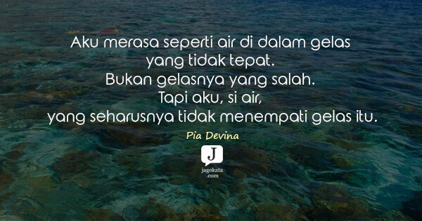 Pia Devina - Aku merasa seperti air di dalam gelas yang tidak tepat. Bukan gelasnya yang salah. Tapi aku, si air, yang seharusnya tidak menempati gelas itu.
