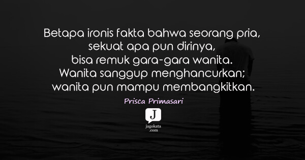 Prisca Primasari - Betapa ironis fakta bahwa seorang pria, sekuat apa pun dirinya, bisa remuk gara-gara wanita. Wanita sanggup menghancurkan; wanita pun mampu membangkitkan.