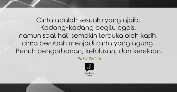 Putu Felisia - Cinta adalah sesuatu yang ajaib. Kadang-kadang begitu egois, namun saat hati semakin terbuka oleh kasih, cinta berubah menjadi cinta yang agung. Penuh pengorbanan, ketulusan, dan kerelaan.