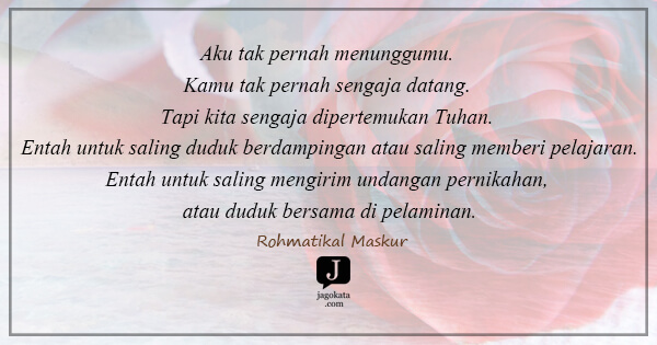 Rohmatikal Maskur - Aku tak pernah menunggumu. Kamu tak pernah sengaja datang. Tapi kita sengaja dipertemukan Tuhan. Entah untuk saling duduk berdampingan atau saling memberi pelajaran.Entah untuk saling mengirim undangan pernikahan, atau duduk bersama di pelaminan.