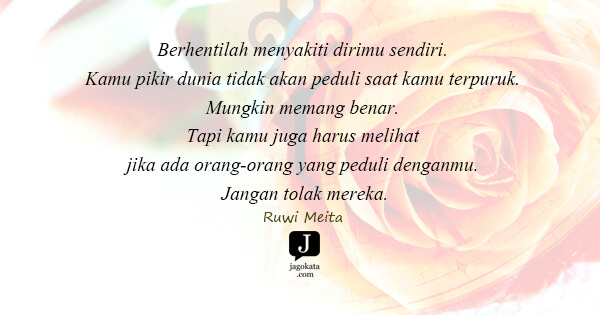Ruwi Meita - Berhentilah menyakiti dirimu sendiri. Kamu pikir dunia tidak akan peduli saat kamu terpuruk. Mungkin memang benar. Tapi kamu juga harus melihat jika ada orang-orang yang peduli denganmu. Jangan tolak mereka.