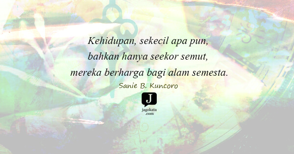 Sanie B. Kuncoro - Kehidupan, sekecil apa pun, bahkan hanya seekor semut, mereka berharga bagi alam semesta.