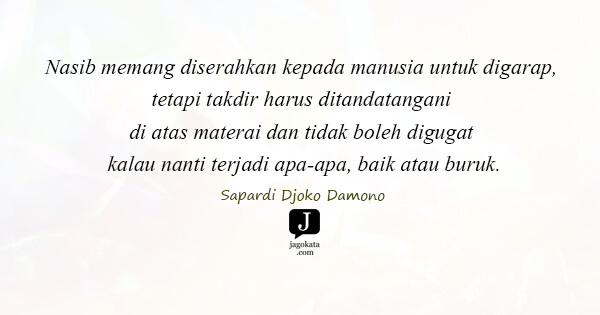 Sapardi Djoko Damono - Nasib memang diserahkan kepada manusia untuk digarap, tetapi takdir harus ditandatangani di atas materai dan tidak boleh digugat kalau nanti terjadi apa-apa, baik atau buruk.