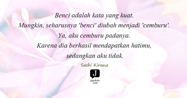Sashi Kirana - Benci adalah kata yang kuat. Mungkin, seharusnya 'benci' diubah menjadi 'cemburu'. Ya, aku cemburu padanya. Karena dia berhasil mendapatkan hatimu, sedangkan aku tidak.