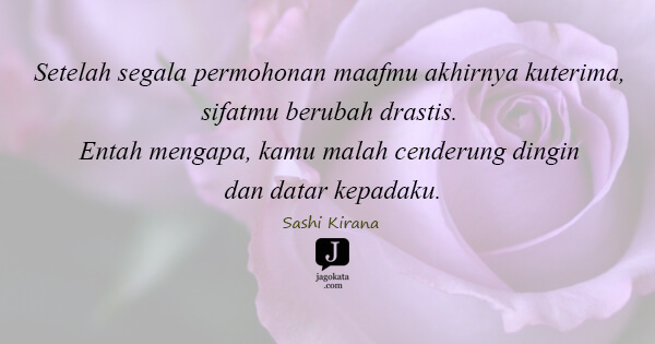 Sashi Kirana - Setelah segala permohonan maafmu akhirnya kuterima, sifatmu berubah drastis. Entah mengapa, kamu malah cenderung dingin dan datar kepadaku.