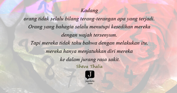 Sheva Thalia - Kadang orang tidak selalu bilang terang-terangan apa yang terjadi. Orang yang bahagia selalu menutupi kesedihan mereka dengan wajah tersenyum. Tapi mereka tidak tahu bahwa dengan melakukan itu, mereka hanya menjatuhkan diri mereka ke dalam jurang rasa sakit.