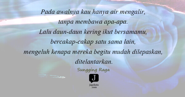 Sungging Raga - Pada awalnya kau hanya air mengalir, tanpa membawa apa-apa. Lalu daun-daun kering ikut bersamamu, bercakap-cakap satu sama lain, mengeluh kenapa mereka begitu mudah dilepaskan, ditelantarkan.