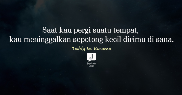 Teddy W. Kusuma - Saat kau pergi suatu tempat, kau meninggalkan sepotong kecil dirimu di sana.