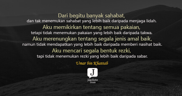Umar bin Khattab - Dari begitu banyak sahabat, dan tak menemukan sahabat yang lebih baik daripada menjaga lidah. Aku memikirkan tentang semua pakaian, tetapi tidak menemukan pakaian yang lebih baik daripada takwa. Aku merenungkan tentang segala jenis amal baik, namun tidak mendapatkan yang lebih baik daripada memberi nasihat baik. Aku mencari segala bentuk rezki, tapi tidak menemukan rezki yang lebih baik daripada sabar.