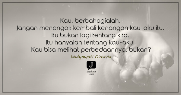 Widyawati Oktavia - Kau, berbahagialah. Jangan menengok kembali kenangan kau-aku itu. Itu bukan lagi tentang kita. Itu hanyalah tentang kau-aku. Kau bisa melihat perbedaannya, bukan?