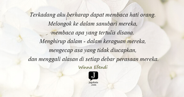Winna Efendi - Terkadang aku berharap dapat membaca hati orang. Melongok ke dalam sanubari mereka, membaca apa yang tertulis disana. Menghirup dalam - dalam keraguan mereka, mengecap asa yang tidak diucapkan, dan menggali alasan di setiap debar perasaan mereka.