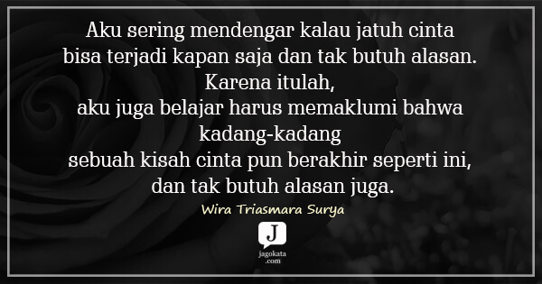 Wira Triasmara Surya - Aku sering mendengar kalau jatuh cinta bisa terjadi kapan saja dan tak butuh alasan. Karena itulah, aku juga belajar harus memaklumi bahwa kadang-kadang sebuah kisah cinta pun berakhir seperti ini, dan tak butuh alasan juga.